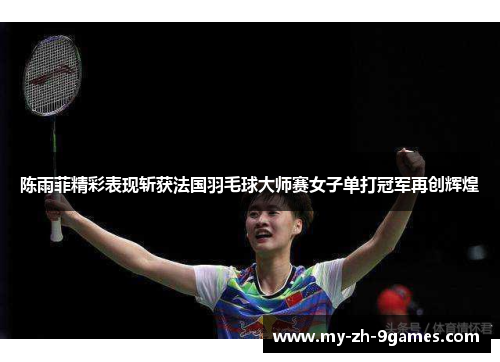 陈雨菲精彩表现斩获法国羽毛球大师赛女子单打冠军再创辉煌 陈雨菲精彩表现斩获法国羽毛球大师赛女子单打冠军再创辉煌